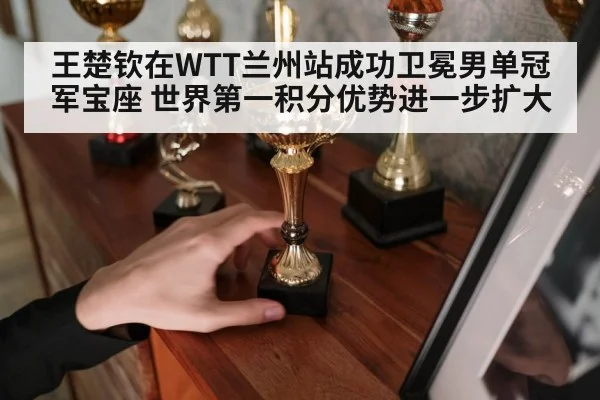 王楚钦在WTT兰州站成功卫冕男单冠军宝座 世界第一积分优势进一步扩大