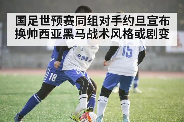 国足世预赛同组对手约旦宣布换帅西亚黑马战术风格或剧变