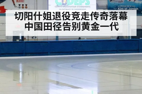 切阳什姐退役竞走传奇落幕 中国田径告别黄金一代